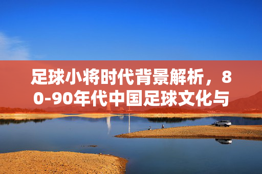 足球小将时代背景解析，80-90年代中国足球文化与社会变迁的缩影