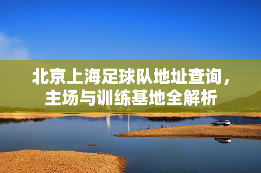 北京上海足球队地址查询，主场与训练基地全解析