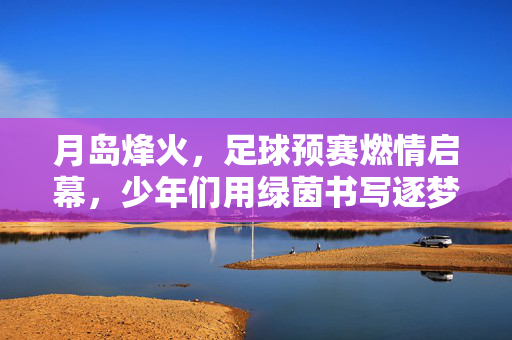 月岛烽火，足球预赛燃情启幕，少年们用绿茵书写逐梦篇章