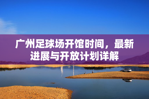 广州足球场开馆时间，最新进展与开放计划详解