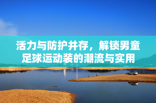活力与防护并存，解锁男童足球运动装的潮流与实用