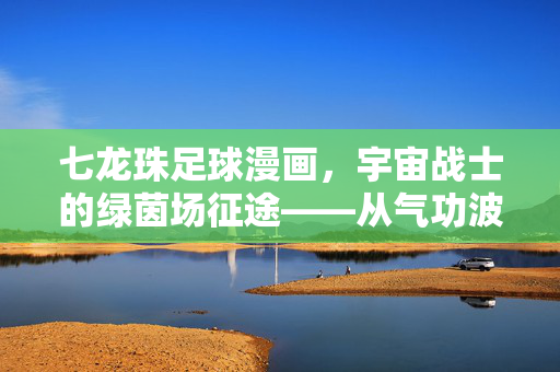 七龙珠足球漫画，宇宙战士的绿茵场征途——从气功波到足球技艺的奇妙转化