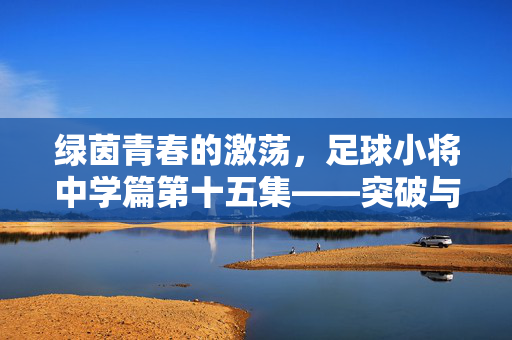 绿茵青春的激荡,足球小将中学篇第十五集——突破与信念的交织