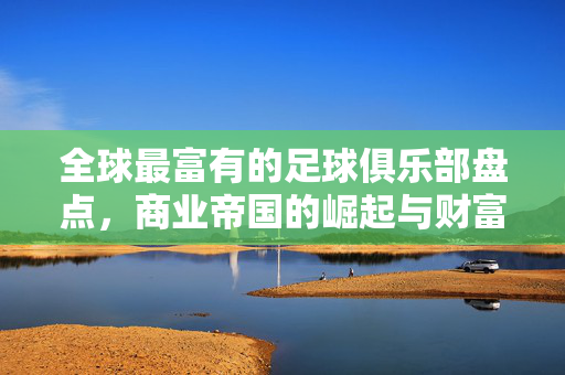 全球最富有的足球俱乐部盘点，商业帝国的崛起与财富密码