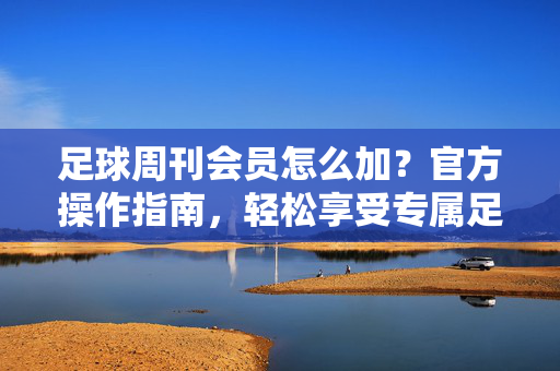 足球周刊会员怎么加？官方操作指南，轻松享受专属足球内容服务