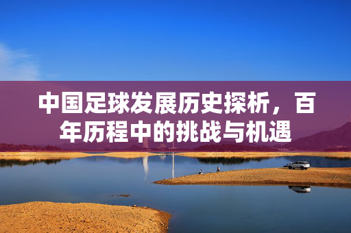 中国足球发展历史探析，百年历程中的挑战与机遇