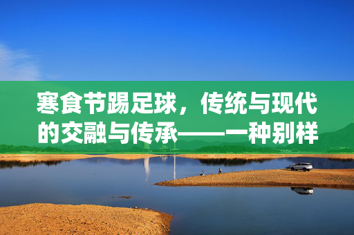 寒食节踢足球，传统与现代的交融与传承——一种别样的缅怀与活力