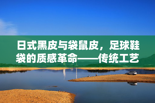 日式黑皮与袋鼠皮，足球鞋袋的质感革命——传统工艺与现代潮流的交融