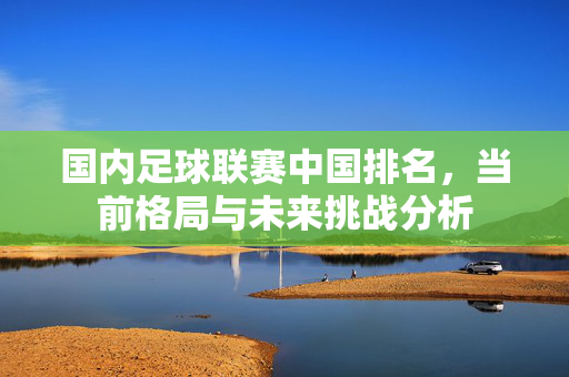 国内足球联赛中国排名，当前格局与未来挑战分析
