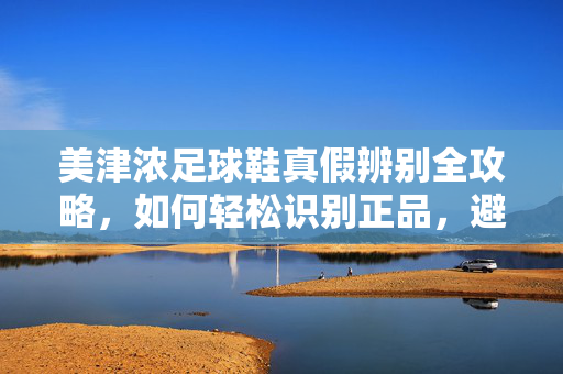 美津浓足球鞋真假辨别全攻略，如何轻松识别正品，避免买到假货？
