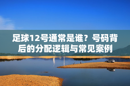 足球12号通常是谁？号码背后的分配逻辑与常见案例