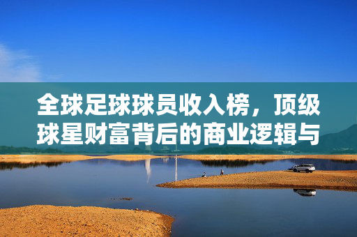全球足球球员收入榜，顶级球星财富背后的商业逻辑与职业启示