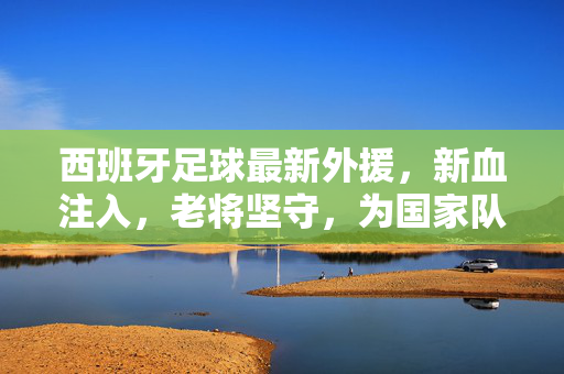 西班牙足球最新外援,新血注入,老将坚守,为国家队注入澎湃动力
