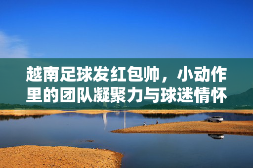 越南足球发红包帅，小动作里的团队凝聚力与球迷情怀
