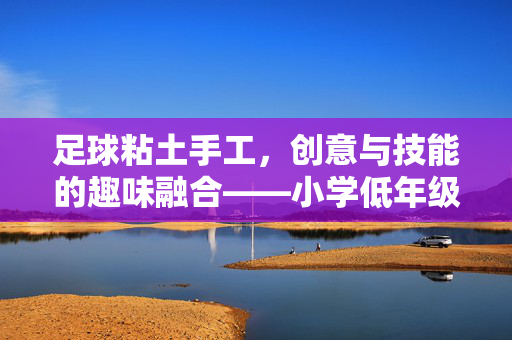 足球粘土手工，创意与技能的趣味融合——小学低年级足球主题粘土制作教案