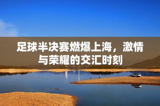 足球半决赛燃爆上海，激情与荣耀的交汇时刻