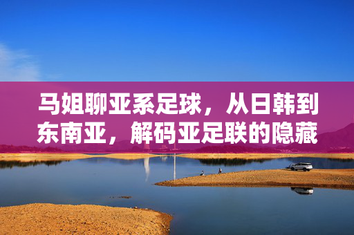 马姐聊亚系足球，从日韩到东南亚，解码亚足联的隐藏实力与未来图景