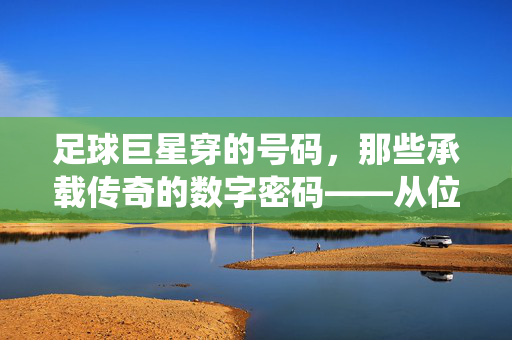 足球巨星穿的号码，那些承载传奇的数字密码——从位置传统到文化符号的演变
