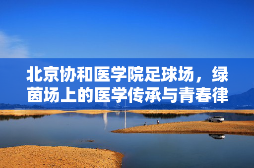 北京协和医学院足球场，绿茵场上的医学传承与青春律动