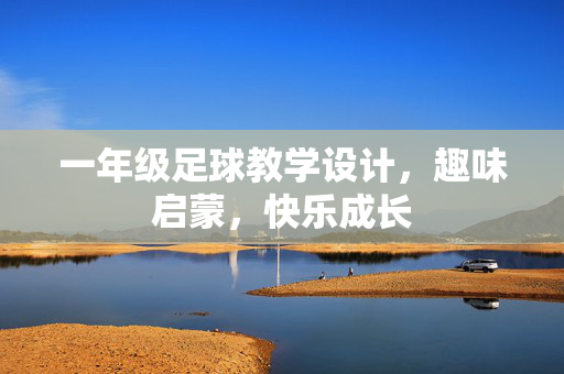 一年级足球教学设计，趣味启蒙，快乐成长