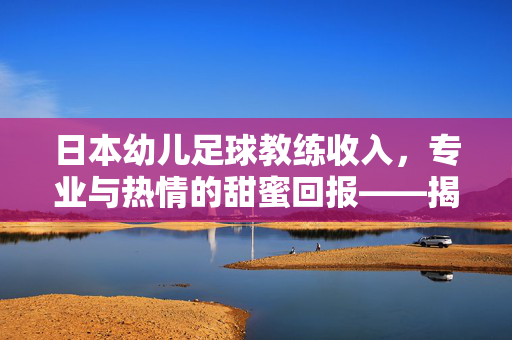 日本幼儿足球教练收入，专业与热情的甜蜜回报——揭秘幼儿足球教练的薪资结构与成长路径