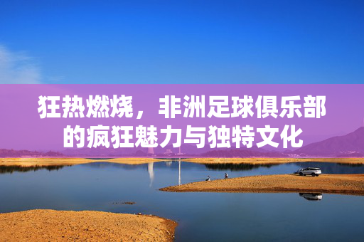 狂热燃烧，非洲足球俱乐部的疯狂魅力与独特文化