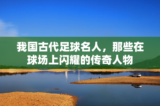 我国古代足球名人，那些在球场上闪耀的传奇人物
