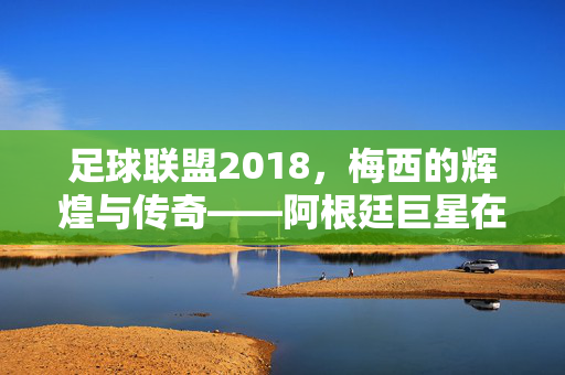 足球联盟2018，梅西的辉煌与传奇——阿根廷巨星在世界杯舞台的璀璨篇章