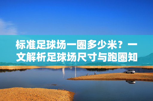 标准足球场一圈多少米？一文解析足球场尺寸与跑圈知识