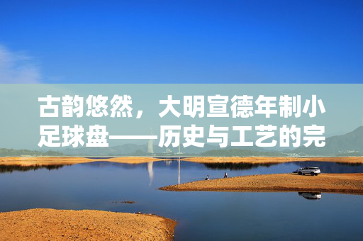 古韵悠然，大明宣德年制小足球盘——历史与工艺的完美交融