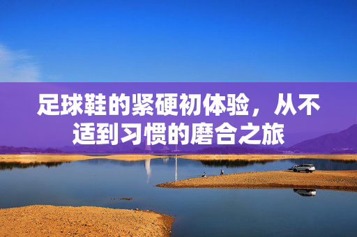 足球鞋的紧硬初体验,从不适到习惯的磨合之旅