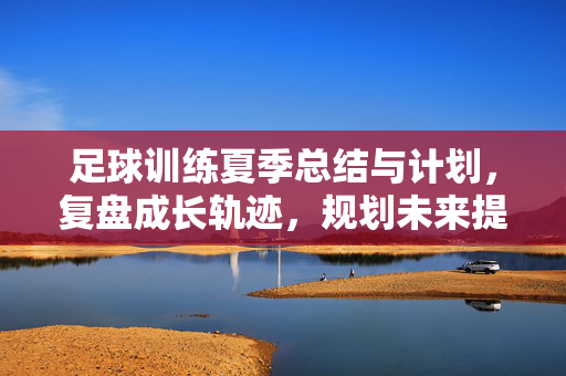 足球训练夏季总结与计划，复盘成长轨迹，规划未来提升路径