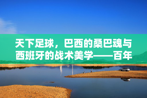 天下足球，巴西的桑巴魂与西班牙的战术美学——百年足球史上最经典的双雄对话