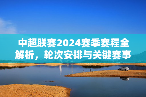 中超联赛2024赛季赛程全解析，轮次安排与关键赛事盘点
