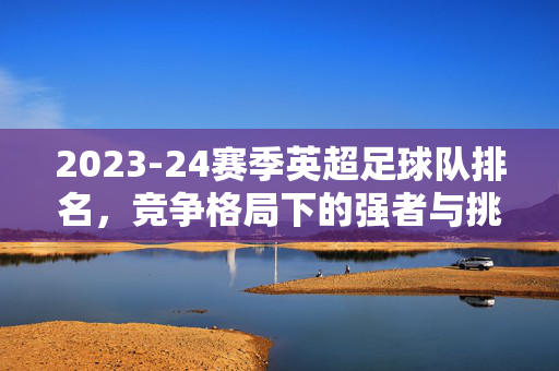 2023-24赛季英超足球队排名，竞争格局下的强者与挑战者