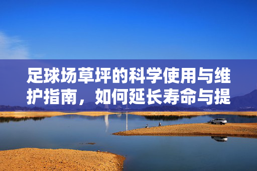 足球场草坪的科学使用与维护指南，如何延长寿命与提升竞技体验