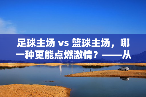 足球主场 vs 篮球主场，哪一种更能点燃激情？——从体验感、氛围到文化内涵的深度对比