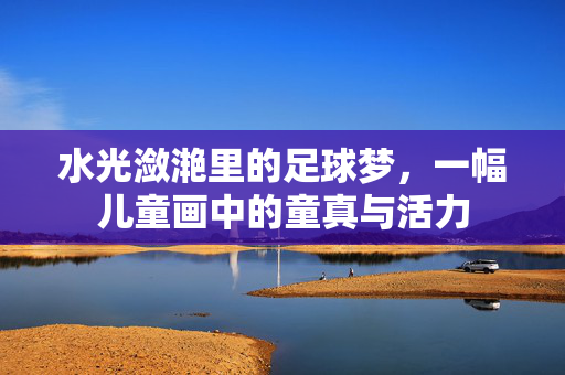水光潋滟里的足球梦，一幅儿童画中的童真与活力