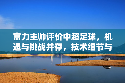 富力主帅评价中超足球，机遇与挑战并存，技术细节与战术创新是关键