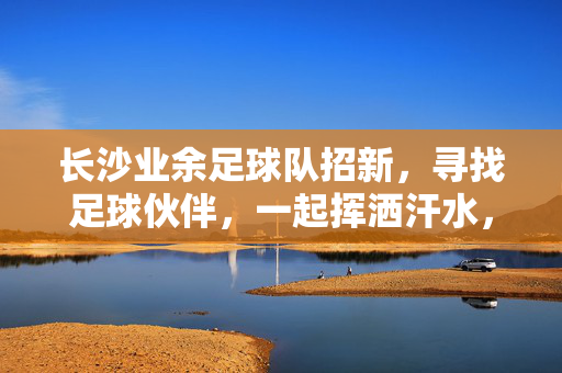 长沙业余足球队招新,寻找足球伙伴,一起挥洒汗水,享受运动乐趣!