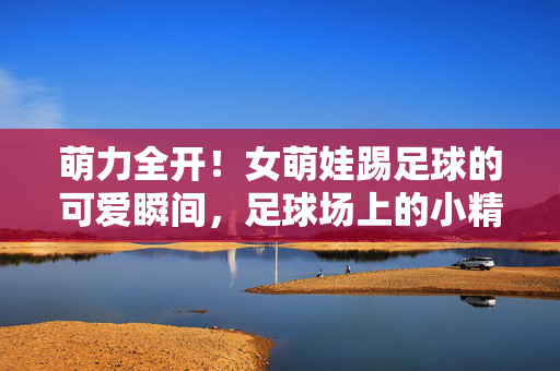 萌力全开！女萌娃踢足球的可爱瞬间，足球场上的小精灵