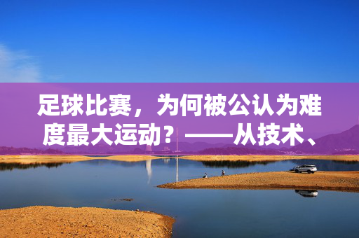 足球比赛，为何被公认为难度最大运动？——从技术、战术到心理的多重挑战