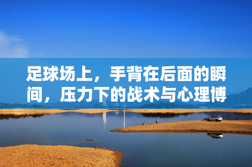 足球场上，手背在后面的瞬间，压力下的战术与心理博弈