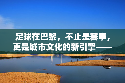 足球在巴黎,不止是赛事,更是城市文化的新引擎——探讨足球对巴黎的影响