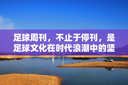 足球周刊，不止于停刊，是足球文化在时代浪潮中的坚守与传承