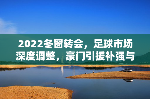 2022冬窗转会，足球市场深度调整，豪门引援补强与战术革新，中小俱乐部交易活跃，联赛格局再添变数