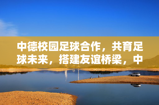 中德校园足球合作，共育足球未来，搭建友谊桥梁，中德校园足球合作，共育足球未来，搭建友谊桥梁