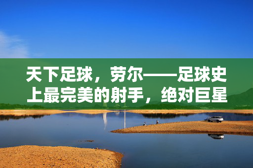 天下足球，劳尔——足球史上最完美的射手，绝对巨星