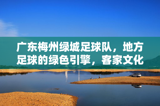 广东梅州绿城足球队，地方足球的绿色引擎，客家文化的运动名片