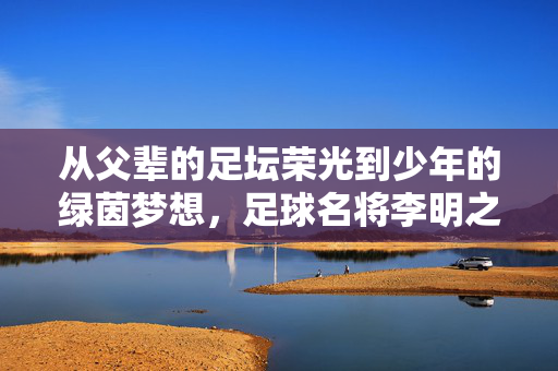 从父辈的足坛荣光到少年的绿茵梦想，足球名将李明之子的小小球王之路，从父辈的足坛荣光到少年的绿茵梦想，足球名将李明之子的小球王之路